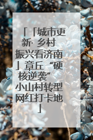 「城市更新· 乡村振兴看济南」章丘“硬核逆袭” 小山村转型网红打卡地