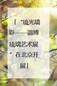 “琉光璃彩——淄博琉璃艺术展”在北京开展