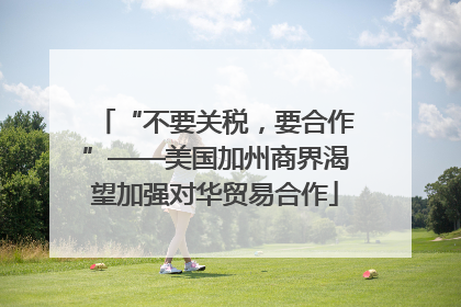 “不要关税，要合作”——美国加州商界渴望加强对华贸易合作