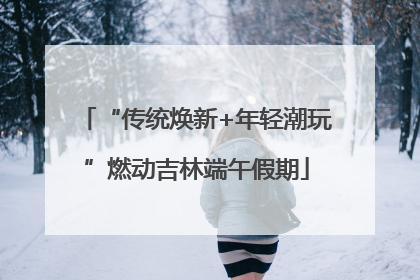 “传统焕新+年轻潮玩”燃动吉林端午假期