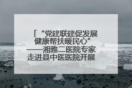 “党建联建促发展 健康帮扶暖民心”——湘雅二医院专家走进县中医医院开展健康帮扶活动