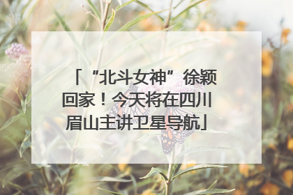 “北斗女神”徐颖回家！今天将在四川眉山主讲卫星导航