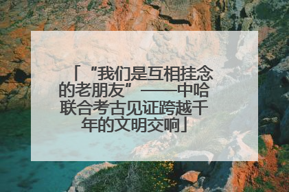 “我们是互相挂念的老朋友”——中哈联合考古见证跨越千年的文明交响