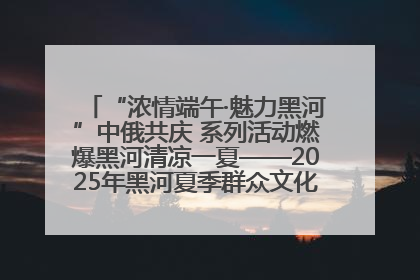 “浓情端午·魅力黑河”中俄共庆 系列活动燃爆黑河清凉一夏——2025年黑河夏季群众文化活动启幕 多元文化赋能边境文旅新高地