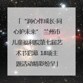 “润心伴成长·同心护未来” 兰州市儿童福利院第七届艺术节启幕 18项主题活动精彩纷呈