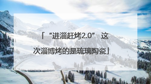 “进淄赶烤2.0” 这次淄博烤的是琉璃陶瓷