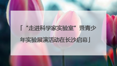 “走进科学家实验室”暨青少年实验展演活动在长沙启幕