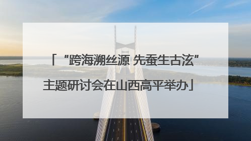 “跨海溯丝源 先蚕生古泫”主题研讨会在山西高平举办