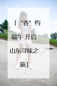 “香”约端午 开启山东寻味之旅