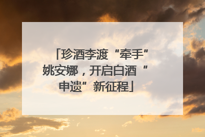珍酒李渡“牵手”姚安娜，开启白酒“申遗”新征程