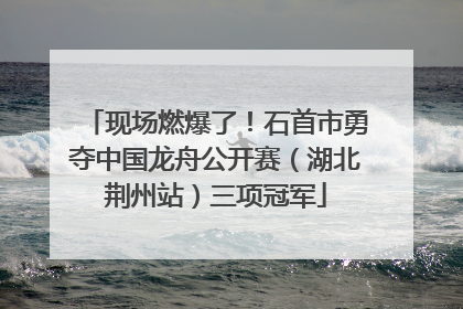 现场燃爆了！石首市勇夺中国龙舟公开赛（湖北荆州站）三项冠军