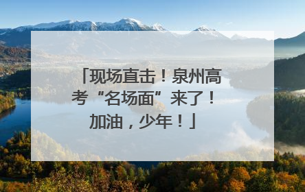 现场直击！泉州高考“名场面”来了！加油，少年！