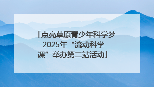 点亮草原青少年科学梦 2025年“流动科学课”举办第二站活动