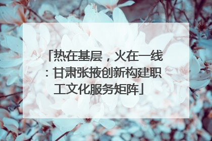 热在基层，火在一线：甘肃张掖创新构建职工文化服务矩阵