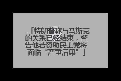 特朗普称与马斯克的关系已经结束，警告他若资助民主党将面临“严重后果”