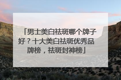 男士美白祛斑哪个牌子好？十大美白祛斑优秀品牌榜，祛斑封神榜