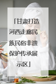 甘肃打造河西走廊民族民俗非遗保护传承展示区