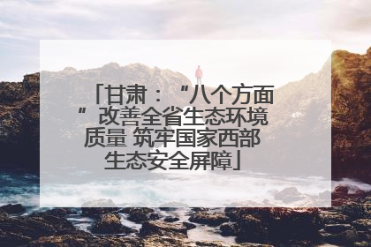甘肃：“八个方面”改善全省生态环境质量 筑牢国家西部生态安全屏障