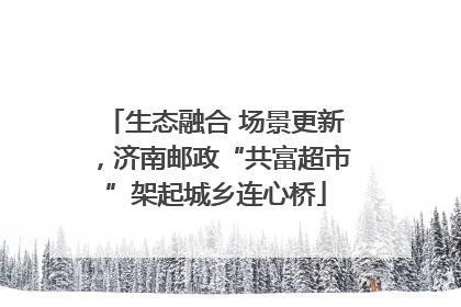 生态融合 场景更新，济南邮政“共富超市”架起城乡连心桥
