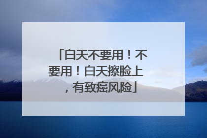 白天不要用！不要用！白天擦脸上，有致癌风险