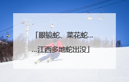 眼镜蛇、菜花蛇……江西多地蛇出没