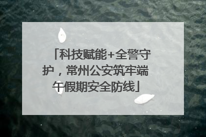 科技赋能+全警守护，常州公安筑牢端午假期安全防线