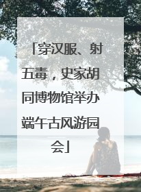 穿汉服、射五毒，史家胡同博物馆举办端午古风游园会