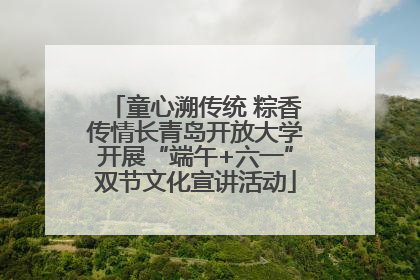 童心溯传统 粽香传情长青岛开放大学开展“端午+六一”双节文化宣讲活动