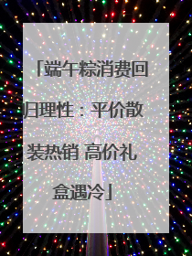 端午粽消费回归理性：平价散装热销 高价礼盒遇冷