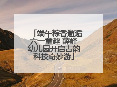 端午粽香邂逅六一童趣 薛峰幼儿园开启古韵科技奇妙游