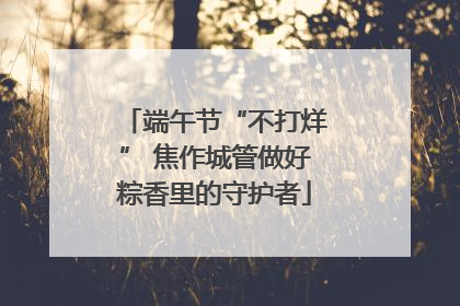 端午节“不打烊” 焦作城管做好粽香里的守护者