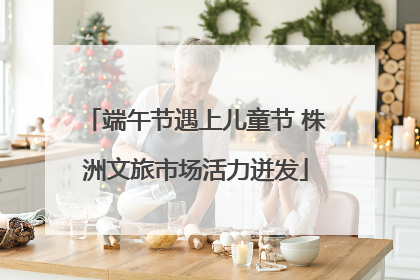 端午节遇上儿童节 株洲文旅市场活力迸发