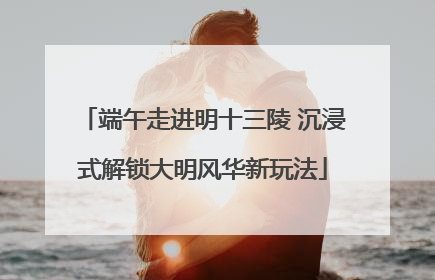 端午走进明十三陵 沉浸式解锁大明风华新玩法