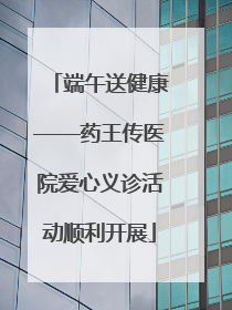 端午送健康——药王传医院爱心义诊活动顺利开展