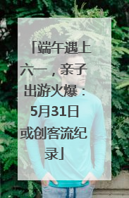 端午遇上六一，亲子出游火爆：5月31日或创客流纪录