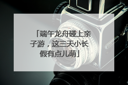 端午龙舟碰上亲子游，这三天小长假有点儿萌