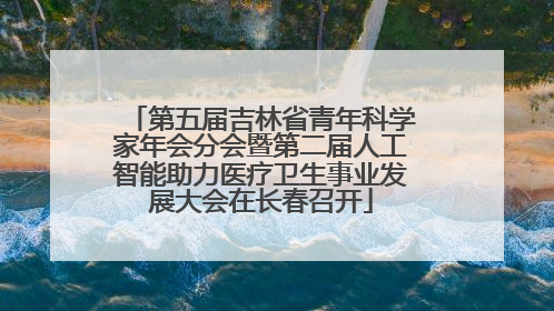 第五届吉林省青年科学家年会分会暨第二届人工智能助力医疗卫生事业发展大会在长春召开
