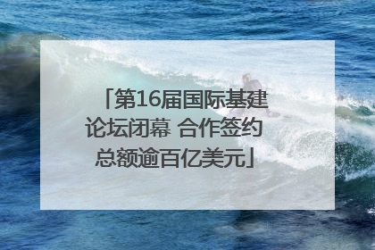 第16届国际基建论坛闭幕 合作签约总额逾百亿美元