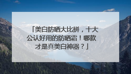 美白防晒大比拼，十大公认好用的防晒霜！哪款才是真美白神器？