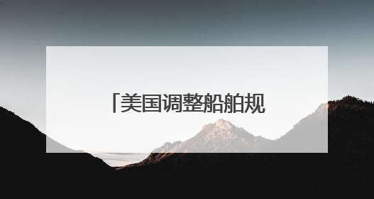 美国调整船舶规则：停靠收费或降低90% 不再苛求美国船只占比