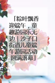 粽叶飘香迎端午，童趣游园乐无边｜沙子口街道儿童端午游园活动圆满落幕