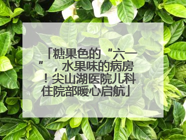 糖果色的“六一”，水果味的病房！尖山湖医院儿科住院部暖心启航