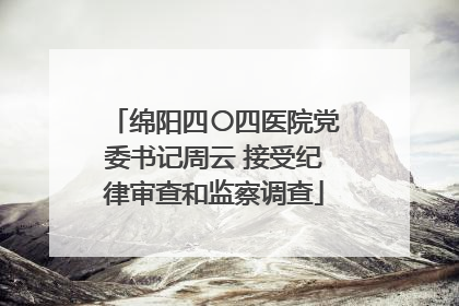 绵阳四〇四医院党委书记周云 接受纪律审查和监察调查