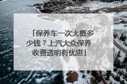 保养车一次大概多少钱？上汽大众保养收费透明有优惠