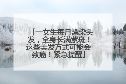 一女生每月漂染头发，全身长满紫斑！这些美发方式可能会致癌！紧急提醒