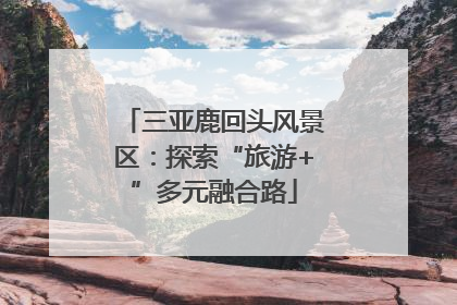 三亚鹿回头风景区：探索“旅游+”多元融合路