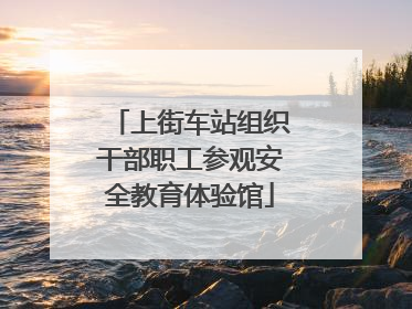 上街车站组织干部职工参观安全教育体验馆