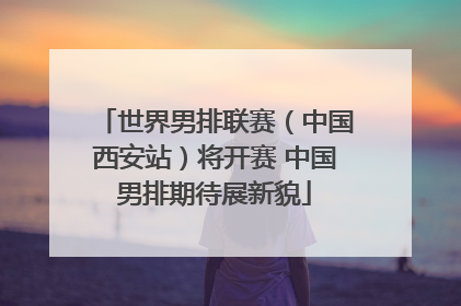世界男排联赛（中国西安站）将开赛 中国男排期待展新貌