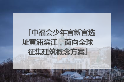 中福会少年宫新宫选址黄浦滨江，面向全球征集建筑概念方案