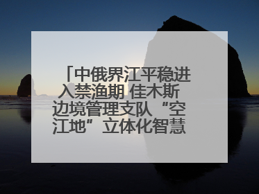 中俄界江平稳进入禁渔期 佳木斯边境管理支队“空江地”立体化智慧监管护航